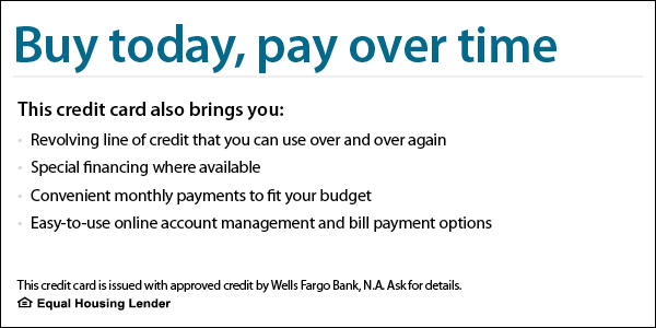 <img alt="Buy today, pay over time. This credit card also brings you revolving line of credit that you can use over and over again, special financing where available, convenient monthly payments to fit your budget, easy-to-use online account management and bill payment options. This credit card is issued with approved credit by Wells Fargo Bank, N.A. Ask for details. Equal Housing Lender.">
