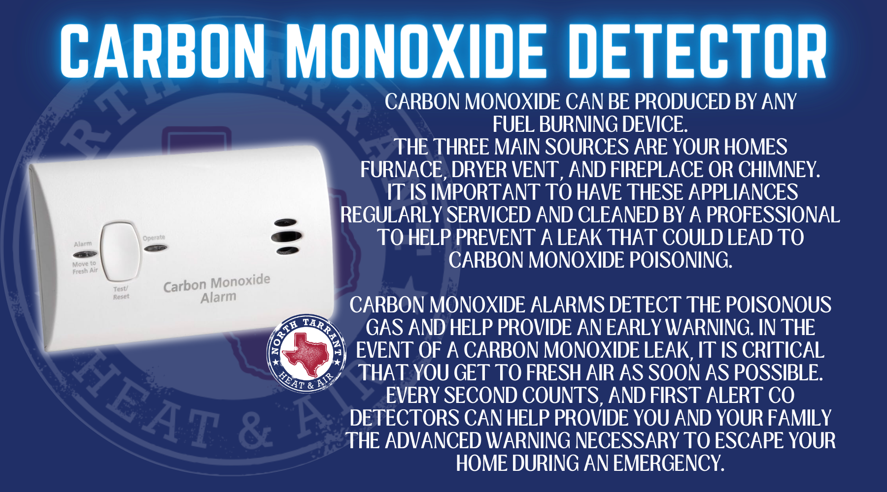 Carbon monoxide can be produced by any fuel burning device. The three main sources are your homes furnace, dryer venT, and fireplace or chimney. It is important to have these appliances regularly serviced and cleaned by a professional to help prevent a leak that could lead to carbon monoxide poisoning. Carbon monoxide alarms detect the poisonous gas and help provide an early warning. In the event of a carbon monoxide leak, it is critical that you get to fresh air as soon as possible. Every second counts, and First Alert CO detectors can help provide you and your family the advanced warning necessary to escape your home during an emergency.
