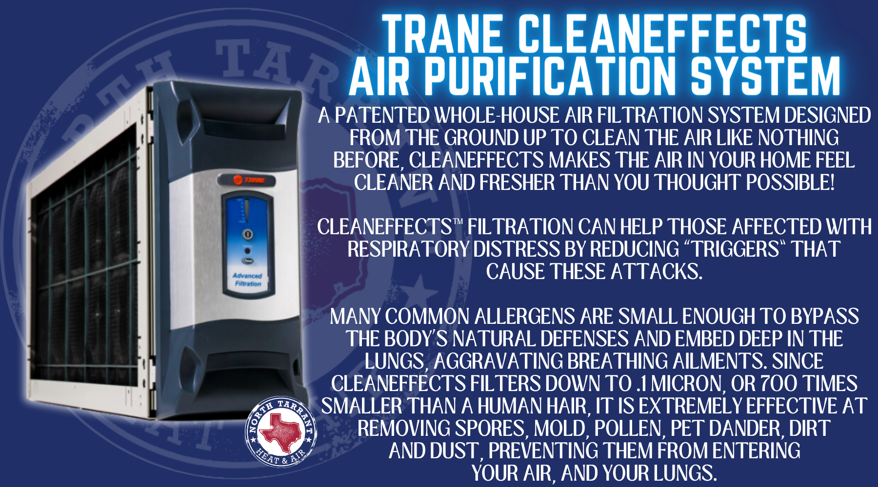 a patented whole-house air filtration system Designed from the ground up to clean the air like nothing before, CleanEffects makes the air in your home feel cleaner and fresher than you thought possible! CleanEffects™ filtration can help those affected with respiratory distress by reducing “triggers” that cause these attacks. Many common allergens are small enough to bypass the body’s natural defenses and embed deep in the lungs, aggravating breathing ailments. Since CleanEffects filters down to .1 micron, or 700 times smaller than a human hair, it is extremely effective at removing spores, mold, pollen, pet dander, dirt and dust, preventing them from entering your air, and your lungs.