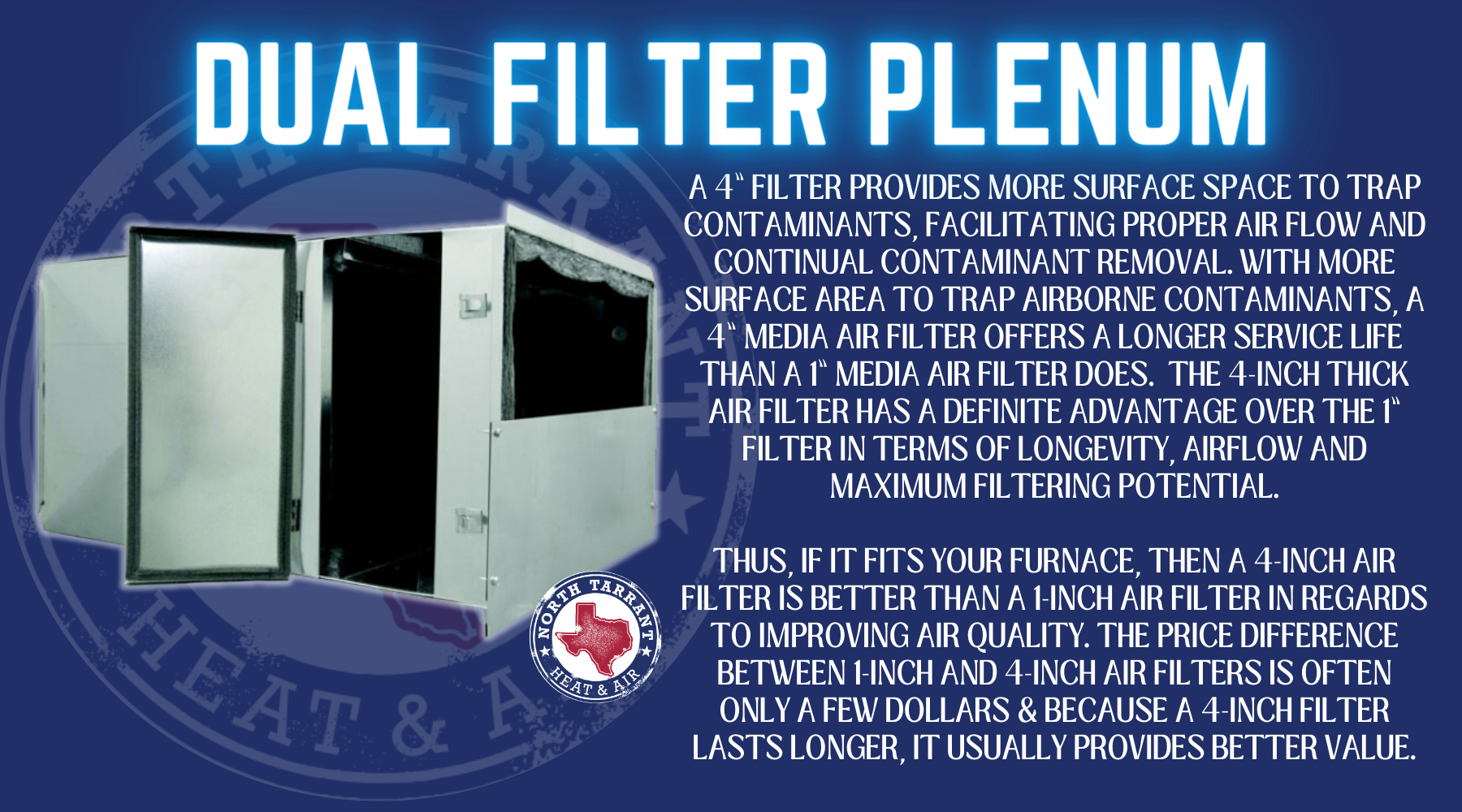 A 4” filter provides more surface space to trap contaminants, facilitating proper air flow and continual contaminant removal. With more surface area to trap airborne contaminants, a 4” media air filter offers a longer service life than a 1” media air filter does. The 4-inch thick air filter has a definite advantage over the 1” filter in terms of longevity, airflow and maximum filtering potential. Thus, if it fits your furnace, then a 4-inch air filter is better than a 1-inch air filter in regards to improving air quality. the price difference between 1-inch and 4-inch air filters is often only a few dollars & Because a 4-inch filter lasts longer, it usually provides better value.