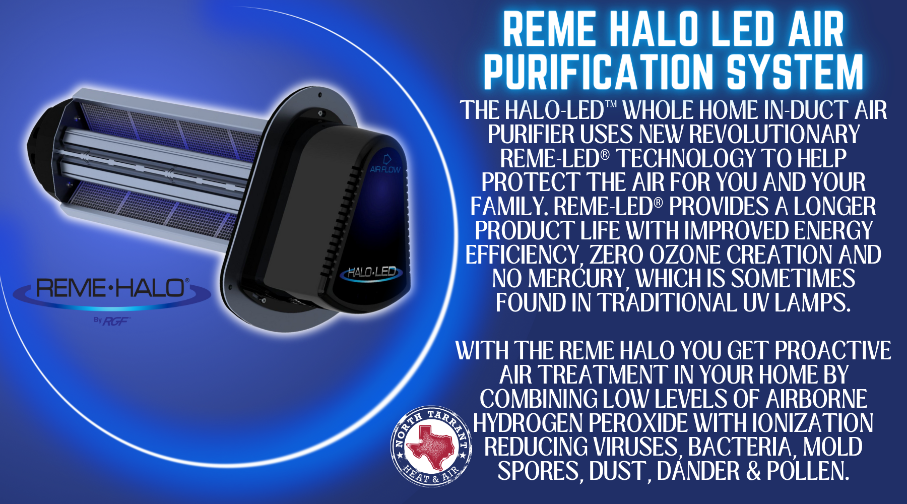 The HALO-LED™ Whole Home In-Duct Air Purifier uses new revolutionary REME-LED® technology to help protect the air for you and your family. REME-LED® provides a longer product life with improved energy efficiency, zero ozone creation and no mercury, which is sometimes found in traditional UV lamps. With the reme halo You get proactive air treatment in your home by combining low levels of airborne hydrogen peroxide with ionization reducing viruses, bacteria, mold spores, dust, dander & pollen.